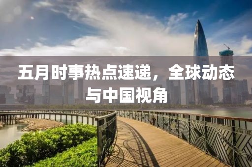 五月时事热点速递，全球动态与中国视角