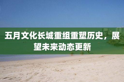 五月文化长城重组重塑历史，展望未来动态更新