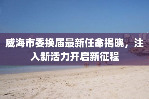 威海市委换届最新任命揭晓，注入新活力开启新征程