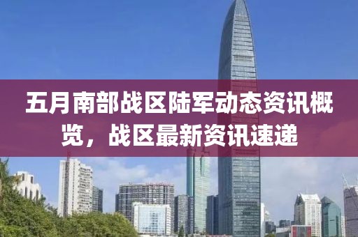 五月南部战区陆军动态资讯概览，战区最新资讯速递