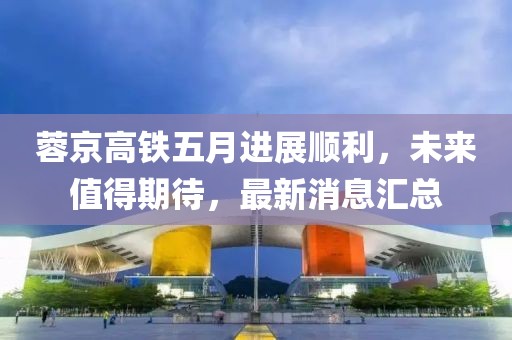 蓉京高铁五月进展顺利，未来值得期待，最新消息汇总