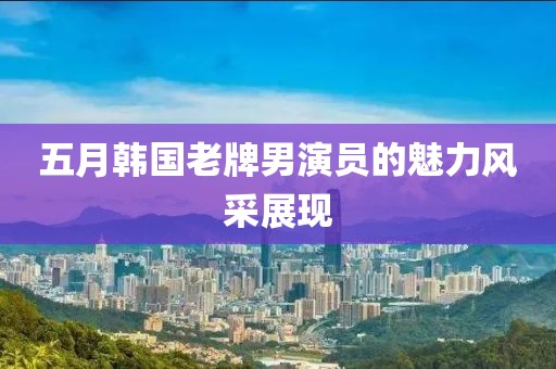 五月韩国老牌男演员的魅力风采展现