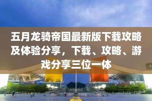 五月龙骑帝国最新版下载攻略及体验分享，下载、攻略、游戏分享三位一体