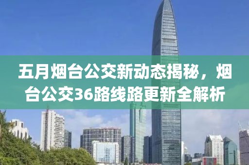 五月烟台公交新动态揭秘，烟台公交36路线路更新全解析