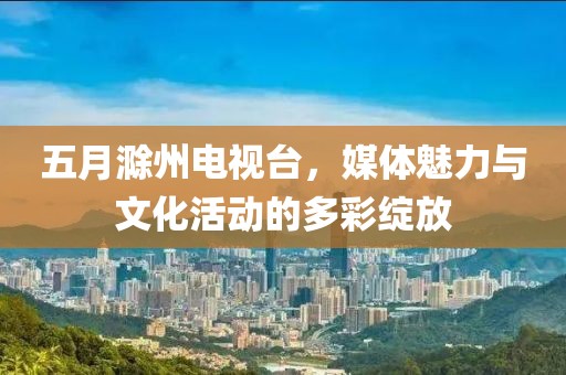 五月滁州电视台，媒体魅力与文化活动的多彩绽放
