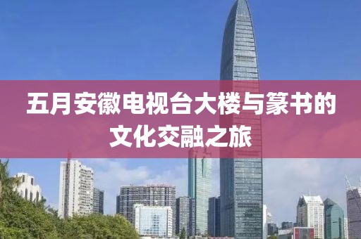 五月安徽电视台大楼与篆书的文化交融之旅