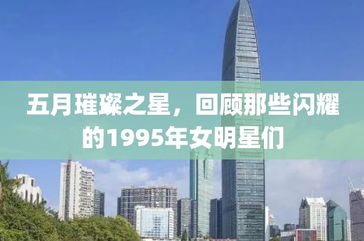 五月璀璨之星，回顾那些闪耀的1995年女明星们