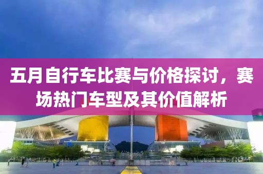 五月自行车比赛与价格探讨，赛场热门车型及其价值解析