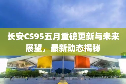 长安CS95五月重磅更新与未来展望，最新动态揭秘