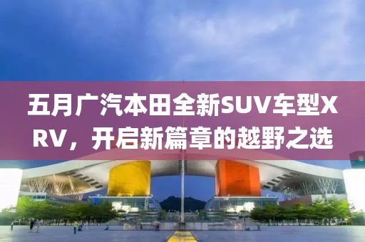 五月广汽本田全新SUV车型XRV，开启新篇章的越野之选