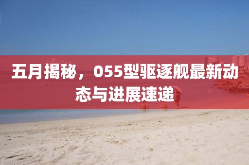 五月揭秘，055型驱逐舰最新动态与进展速递