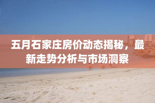 五月石家庄房价动态揭秘，最新走势分析与市场洞察