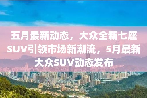 五月最新动态，大众全新七座SUV引领市场新潮流，5月最新大众SUV动态发布