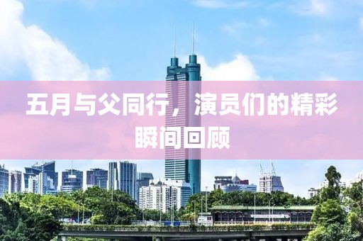 五月与父同行，演员们的精彩瞬间回顾