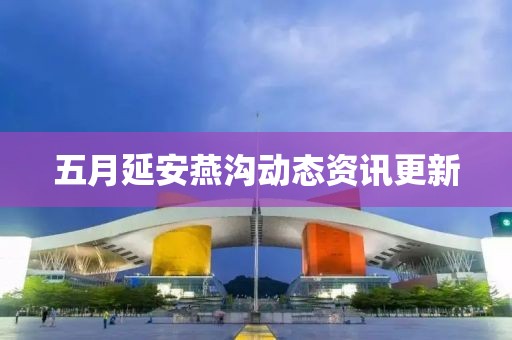 五月延安燕沟动态资讯更新