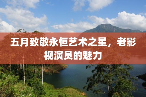 五月致敬永恒艺术之星，老影视演员的魅力
