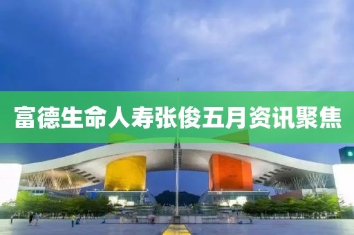 富德生命人寿张俊五月资讯聚焦