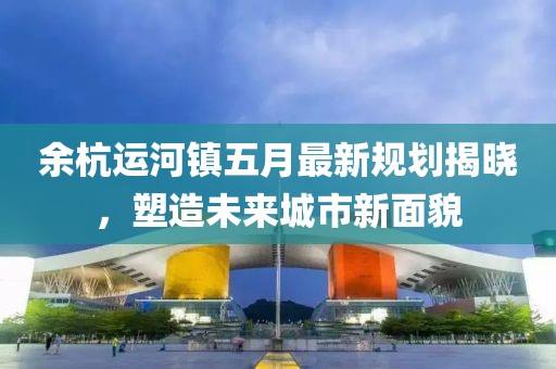 余杭运河镇五月最新规划揭晓，塑造未来城市新面貌