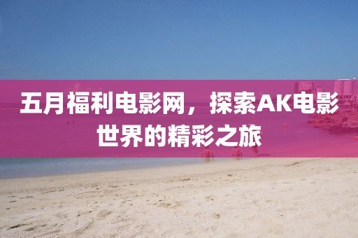 五月福利电影网，探索AK电影世界的精彩之旅