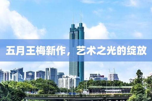 五月王梅新作，艺术之光的绽放