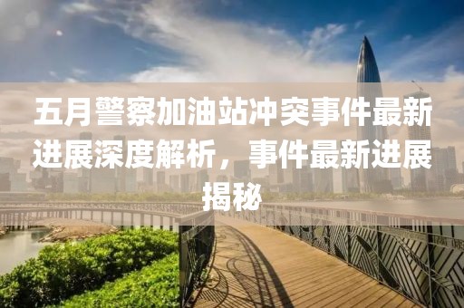 五月警察加油站冲突事件最新进展深度解析，事件最新进展揭秘