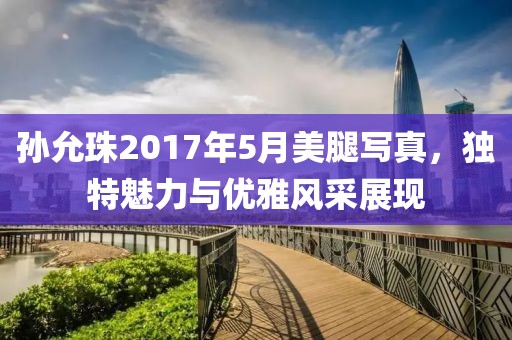 孙允珠2017年5月美腿写真，独特魅力与优雅风采展现