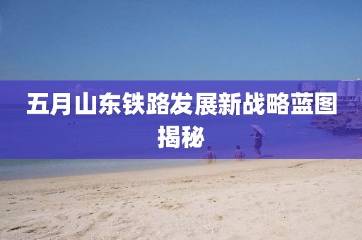 五月山东铁路发展新战略蓝图揭秘