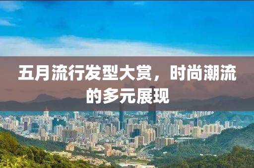 五月流行发型大赏，时尚潮流的多元展现