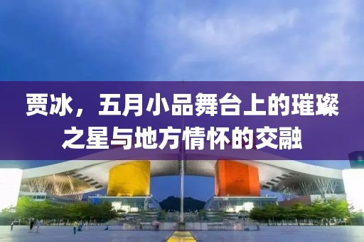 贾冰，五月小品舞台上的璀璨之星与地方情怀的交融