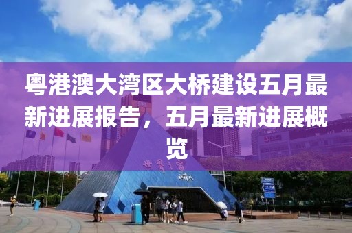 粤港澳大湾区大桥建设五月最新进展报告，五月最新进展概览