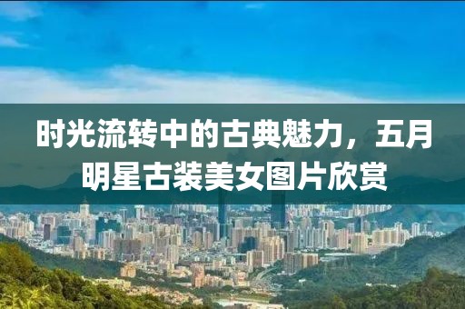 时光流转中的古典魅力，五月明星古装美女图片欣赏