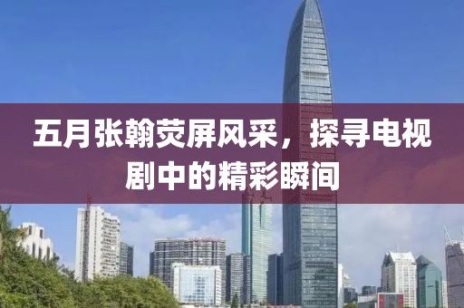 五月张翰荧屏风采，探寻电视剧中的精彩瞬间