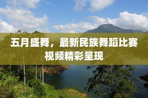 五月盛舞，最新民族舞蹈比赛视频精彩呈现