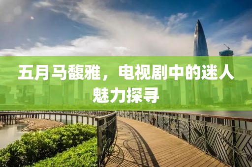 五月马馥雅，电视剧中的迷人魅力探寻