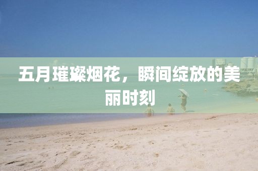 五月璀璨烟花，瞬间绽放的美丽时刻
