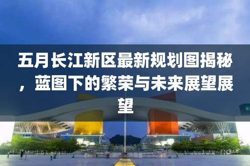 五月长江新区最新规划图揭秘，蓝图下的繁荣与未来展望展望