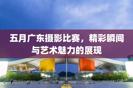 五月广东摄影比赛，精彩瞬间与艺术魅力的展现