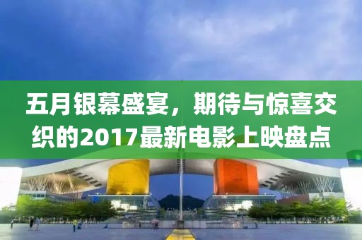 五月银幕盛宴，期待与惊喜交织的2017最新电影上映盘点