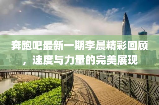奔跑吧最新一期李晨精彩回顾，速度与力量的完美展现