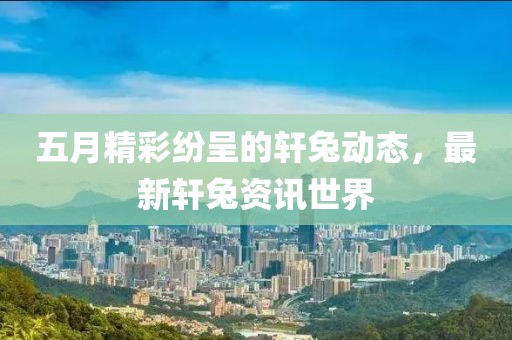 五月精彩纷呈的轩兔动态，最新轩兔资讯世界