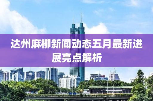 达州麻柳新闻动态五月最新进展亮点解析