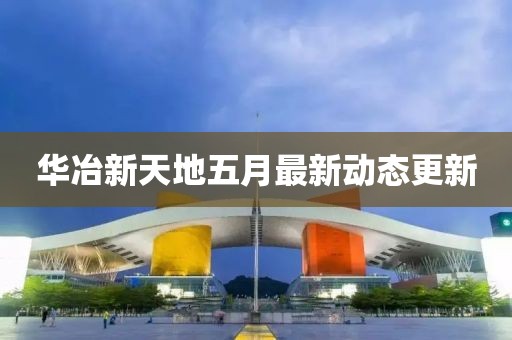 华冶新天地五月最新动态更新