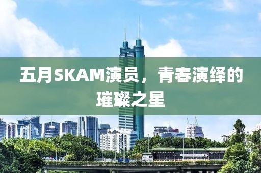 五月SKAM演员，青春演绎的璀璨之星