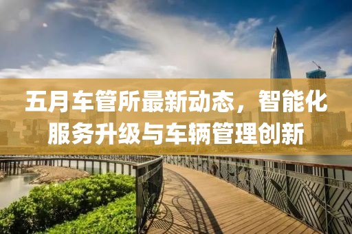 五月车管所最新动态，智能化服务升级与车辆管理创新