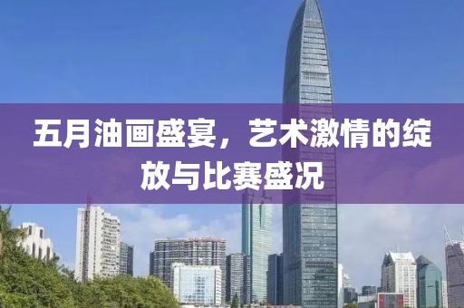 五月油画盛宴，艺术激情的绽放与比赛盛况