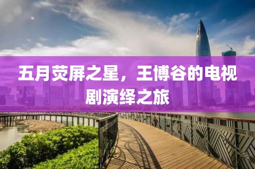 五月荧屏之星，王博谷的电视剧演绎之旅