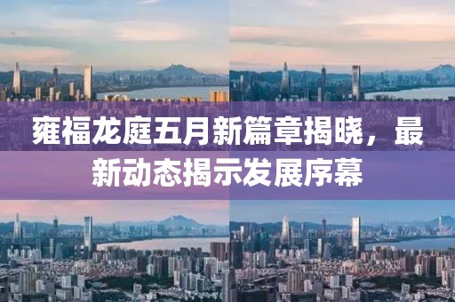 雍福龙庭五月新篇章揭晓，最新动态揭示发展序幕