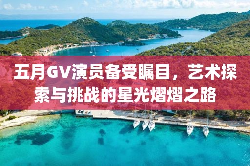 五月GV演员备受瞩目，艺术探索与挑战的星光熠熠之路