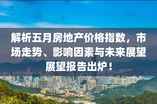 解析五月房地产价格指数，市场走势、影响因素与未来展望展望报告出炉！