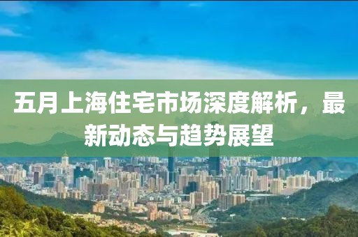 五月上海住宅市场深度解析，最新动态与趋势展望